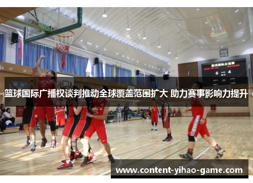 篮球国际广播权谈判推动全球覆盖范围扩大 助力赛事影响力提升 篮球国际广播权谈判推动全球覆盖范围扩大 助力赛事影响力提升